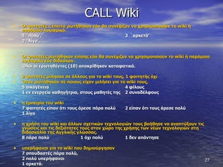 CALL Wiki Οι φοιτητές ς έπειτα ρωτήθηκαν εάν θα συνέχιζαν να χρησιμοποιούν το  wiki  ή παρόμοιο λογισμικό.  5 `πολύ',  3  `αρκετά’  2 `λίγο’.  Οι φοιτητές ρωτήθηκαν επίσης εάν θα συνέχιζαν να χρησιμοποιούν το  wiki  ή παρόμοιο λογισμικό εάν δίδασκαν.  Όλοι οι ερωτηθέντες (10) αποκρίθηκαν καταφατικά.  9 φοιτητές μίλησαν σε άλλους για το  wiki  τους, 1 φοιτητής όχι Όταν ρωτήθηκαν σε ποιους είχαν μιλήσει για το  wiki  τους,  5 οικογένεια  4 φίλους 1 εν ενεργεία καθηγήτρια, στους μαθητές της  2 συναδέλφους  η εμπειρία του  wiki   7 φοιτητές είπαν ότι τους άρεσε πάρα πολύ  2 είπαν ότι τους άρεσε πολύ  1 λίγο  η χρήση του  wiki  και άλλων σχετικών τεχνολογιών τους βοήθησε να αναπτύξουν τις γνώσεις και τις δεξιότητες τους στον χώρο της χρήσης των νέων τεχνολογιών στη διδασκαλία της Αγγλικής γλώσσας.  8 πάρα πολύ 1 όχι πολύ  1 δεν απάντησε υπερήφανοι για το  wiki  που δημιούργησαν   7 σπουδαστές πάρα πολύ,  2 πολύ υπερήφανοι 1 αρκετά.  