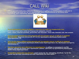 CALL Wiki Όλοι οι φοιτητές εκτός από 1 δήλωσαν ότι προτιμούν το μάθημα να γίνεται με βάση το  wiki  και το ψηφιακό χαρτοφυλάκιο αντί με τον παραδοσιακό τρόπο διδασκαλίας και με εξετάσεις:  more interesting, more motivating, appealing, beneficial…   Το πιο αξιοσημείωτο σημείο που βρήκαν οι φοιτητές στα  wikis  των συμφοιτητών τους Η πιο συχνή απάντηση: πολλά και διαφορετικά πράγματα, ποικιλία Vokis, videos, Internet activities, personality and character, visual aids, thematic unit, test reviews.   Αυτό που άρεσε περισσότερο στους φοιτητές από την εμπειρία τους με το  wiki  και το ψηφιακό χαρτοφυλάκιο :   Θεματική ενότητα (5), ΝΤ 2.0 (3), Σχολιασμένη αξιολόγηση διαδικτυακών δραστηριοτήτων (3)  Αυτό που δεν άρεσε καθόλου στους φοιτητές από την εμπειρία τους με το  wiki  και το ψηφιακό χαρτοφυλάκιο :  Σχολιασμένη αξιολόγηση διαδικτυακών δραστηριοτήτων (5), Αξιολόγηση συστήματος αξιολόγησης (3)  Προτάσεις φοιτητών για τη βελτίωση του προγράμματος : το μάθημα να προσφέρεται για δύο εξάμηνα, κάλυψη και άλλων νέων τεχνολογιών, μείωση / βελτίωση της Σχολιασμένης αξιολόγησης διαδικτυακών δραστηριοτήτων  Επιπρόσθετα σχόλια από τους φοιτητές :  great course (4), fun, interesting, beneficial, “so far the course was the most interesting and most importantly the most useful…” 