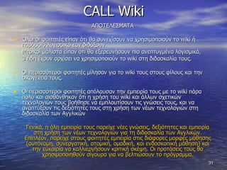 CALL Wiki ΑΠΟΤΕΛΕΣΜΑΤΑ  Όλοι οι φοιτητές είπαν ότι θα συνεχίσουν να χρησιμοποιούν το  wiki  ή παρόμοιο λογισμικό εάν διδάξουν.  Μερικοί μάλιστα είπαν ότι θα εξερευνήσουν πιο ανεπτυγμένα λογισμικά,  3 ήδη έχουν αρχίσει να χρησιμοποιούν το  wiki  στη διδασκαλία τους.  Οι περισσότεροι φοιτητές μίλησαν για το  wiki  τους στους φίλους και την οικογένειά τους.  Οι περισσότεροι φοιτητές απόλαυσαν την εμπειρία τους με το  wiki  πάρα πολύ και αισθάνθηκαν ότι η χρήση του  wiki  και άλλων σχετικών τεχνολογιών τους βοήθησε να εμπλουτίσουν τις γνώσεις τους, και να αναπτύξουν τις δεξιότητές τους στη χρήση των νέων τεχνολογιών στη διδασκαλία των Αγγλικών  Γενικά, η όλη εμπειρία τους παρείχε νέες γνώσεις, δεξιότητες και εμπειρία στη χρήση των νέων τεχνολογιών για τη διδασκαλία των Αγγλικών. Επιπλέον, παρείχε στους φοιτητές εμπειρία στις διάφορες μορφές μάθησης (αυτόνομη, συνεργατική, ατομική, ομαδική, και ενδοσκοπική μάθηση) και την ευκαιρία να καλλιεργήσουν κριτική σκέψη. Οι προτάσεις τους θα χρησιμοποιηθούν σίγουρα για να βελτιώσουν το πρόγραμμα. 