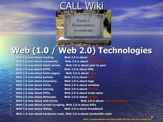 CALL Wiki Web (1.0 / Web 2.0) Technologies Web 1.0 was about reading,    Web 2.0 is about  writing  Web 1.0 was about companies,   Web 2.0 is about  communities  Web 1.0 was about client-server,  Web 2.0 is about peer to peer  Web 1.0 was about HTML,    Web 2.0 is about XML  Web 1.0 was about home pages,  Web 2.0 is about  blogs  Web 1.0 was about portals,    Web 2.0 is about  RSS  Web 1.0 was about taxonomy,    Web 2.0 is about tags  Web 1.0 was about wires,    Web 2.0 is about wireless  Web 1.0 was about owning,    Web 2.0 is about  sharing  Web 1.0 was about IPOs,    Web 2.0 is about trade sales  Web 1.0 was about Netscape,    Web 2.0 is about  Google  Web 1.0 was about web forms,    Web 2.0 is about  web applications   Web 1.0 was about screen scraping, Web 2.0 is about APIs  Web 1.0 was about dialup,    Web 2.0 is about broadband  Web 1.0 was about hardware costs, Web 2.0 is about bandwidth costs   http://joedrumgoole.com/blog/2006/05/29/web-20-vs-web-10 /   