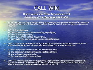 CALL Wiki Πώς η χρήση των Νέων Τεχνολογιών 2.0  εξυπηρετούν τη γλωσσική διδασκαλία ; Οι διδάσκοντες που έχουν βασικές δεξιότητες χρήσης του υπολογιστή μπορούν εύκολα να χρησιμοποιήσουν στη διδασκαλία τους Νέες Τεχνολογίες 2.0 όπως τα  blogs ,  podcasts  και τα  wikis Οι ΝΤ 2.0 συμβάλλουν:  (α) στην προώθηση της εξατομικευμένης εκμάθησης,  (β) στην αυτόνομη μάθηση,  (γ) στην αξιολόγηση μεταξύ συμμαθητών,  (δ) στην ανάπτυξη κριτικού ηλεκτρονικού αλφαβητισμού.  Οι ΝΤ 2.0 είναι μια πλατφόρμα όπου οι χρήστες μπορούν να μοιραστούν γνώσεις και να σμίξουν ήδη υπάρχουσες πληροφορίες και γνώσεις  με τις νέες ή άγνωστες.  Ο Κοινωνικός δυναμισμός των ΝΤ 2.0 αποτελείται από :   (α) την παραγωγή περιεχομένου από ομάδες μαθητών,  (β) την ασύγχρονη επικοινωνία,  (γ) ένα υψηλό επίπεδο εμπιστοσύνης.  Οι ΝΤ 2.0 επικεντρώνονται στους χρήστες. Στηρίζουν την μαθητοκεντρική διδασκαλία, κεντρικό στοιχείο στη γλωσσική διδασκαλία και εκμάθηση. Αυτές είναι βασικές αρχές πάνω στις οποίες στηρίζεται η χρήση των ΝΤ 2.0 στη Γ2. 