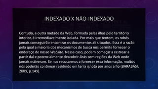 INDEXADO X NÃO-INDEXADO
Contudo, a outra metade da Web, formada pelas ilhas pelo território
interior, é irremediavelmente isolada. Por mais que tentem, os robôs
jamais conseguirão encontrar os documentos ali situados. Essa é a razão
pela qual a maioria dos mecanismos de busca nos permite fornecer o
endereço de nosso Website. Nesse caso, podem começar a rastrear a
partir daí e potencialmente descobrir links com regiões da Web onde
jamais estiveram. Se nos recusarmos a fornecer essa informação, muitos
nós poderão continuar residindo em terra ignota por anos a fio (BARABÁSI,
2009, p.149).
 