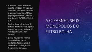 A CLEARNET, SEUS
MONOPÓLIOS E O
FILTRO BOLHA
• A internet, tanto a Clearnet
quanto a Hidden Web possui
mais de 3 bilhões de usuários,
o que corresponde a 40% da
população mundial (Internet
Live Stats in PAPSDORF, 2016,
p.9).
• Porém, deste número de 3
bilhões de internautas, apenas
apenas um pouco mais de 2,5
milhões utilizam a Tor
Network.
• E para navegar na imensa
quantidade de dados
existentes hoje na Web, é
necessária a utilização das
ferramentas de busca.
 