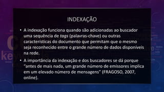 INDEXAÇÃO
• A indexação funciona quando são adicionadas ao buscador
uma sequência de tags (palavras-chave) ou outras
características do documento que permitam que o mesmo
seja reconhecido entre o grande número de dados disponíveis
na rede.
• A importância da indexação e dos buscadores se dá porque
“antes de mais nada, um grande número de emissores implica
em um elevado número de mensagens” (FRAGOSO, 2007,
online).
 