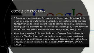 GOOGLE E O PAGERANK
• O Google, que monopoliza as ferramentas de buscas, além da indexação de
arquivos, inovou ao implementar um algortimo em sua ferramenta chamado
de PageRank, onde analisa a quantidade de páginas de um site, a relevância
destas páginas e o número de acessos que elas tiveram, para, assim, ranquear
os melhores sites na busca (DE MELO; MARQUES; CUNHA, 2013, p.16-17).
• Além disso, a atualização da base de dados do Google é feita diariamente
através do Googlebot, um robô que faz buscas por novas informações na
internet, o que possibilita que minutos após um documento ser publicado na
rede, já aparece na busca realizada no site (DE MELO; MARQUE; CUNHA.,
2013, p.17).
 