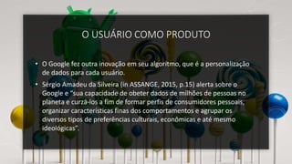 O USUÁRIO COMO PRODUTO
• O Google fez outra inovação em seu algoritmo, que é a personalização
de dados para cada usuário.
• Sérgio Amadeu da Silveira (in ASSANGE, 2015, p.15) alerta sobre o
Google e “sua capacidade de obeter dados de milhões de pessoas no
planeta e curzá-los a fim de formar perfis de consumidores pessoais,
organizar características finas dos comportamentos e agrupar os
diversos tipos de preferências culturais, econômicas e até mesmo
ideológicas”.
 