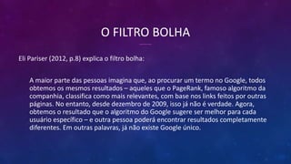 O FILTRO BOLHA
Eli Pariser (2012, p.8) explica o filtro bolha:
A maior parte das pessoas imagina que, ao procurar um termo no Google, todos
obtemos os mesmos resultados – aqueles que o PageRank, famoso algoritmo da
companhia, classifica como mais relevantes, com base nos links feitos por outras
páginas. No entanto, desde dezembro de 2009, isso já não é verdade. Agora,
obtemos o resultado que o algoritmo do Google sugere ser melhor para cada
usuário específico – e outra pessoa poderá encontrar resultados completamente
diferentes. Em outras palavras, já não existe Google único.
 