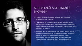 AS REVELAÇÕES DE EDWARD
SNOWDEN
• Edward Snowden planejou durante seis meses os
vazamentos que iria fazer.
• O ex-agente de inteligência trabalhava à época como
terceirizado para a NSA na área de segurança cibernética,
porém ele possuía alcance ilimitado aos repositórios sobre
vigilância da agência.
• Snowden reuniu documentos que tratam sobre como a
NSA e outras agências de inteligência de todo o mundo
vigiam os usuários conectados a internet, onde
interceptam e-mails, mensagens de texto, celulares,
computadores, e qualquer outra tecnologia digital.
 