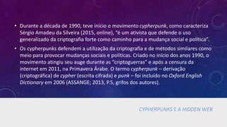 CYPHERPUNKS E A HIDDEN WEB
• Durante a década de 1990, teve início o movimento cypherpunk, como caracteriza
Sérgio Amadeu da Silveira (2015, online), “é um ativista que defende o uso
generalizado da criptografia forte como caminho para a mudança social e política”.
• Os cypherpunks defendem a utilização da criptografia e de métodos similares como
meio para provocar mudanças sociais e políticas. Criado no início dos anos 1990, o
movimento atingiu seu auge durante as “criptoguerras” e após a censura da
internet em 2011, na Primavera Árabe. O termo cypherpunk – derivação
(criptográfica) de cypher (escrita cifrada) e punk – foi incluído no Oxford English
Dictionary em 2006 (ASSANGE; 2013, P.5, grifos dos autores).
 