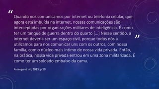 ”
“Quando nos comunicamos por internet ou telefonia celular, que
agora está imbuída na internet, nossas comunicações são
interceptadas por organizações militares de inteligência. É como
ter um tanque de guerra dentro do quarto [...] Nesse sentido, a
internet deveria ser um espaço civil, porque todos nós a
utilizamos para nos comunicar uns com os outros, com nossa
família, com o núcleo mais íntimo de nossa vida privada. Então,
na prática, nossa vida privada entrou em uma zona militarizada. É
como ter um soldado embaixo da cama.
Assange et. al.; 2013, p.10
 