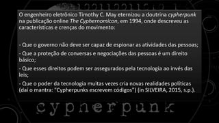 O engenheiro eletrônico Timothy C. May eternizou a doutrina cypherpunk
na publicação online The Cyphernomicon, em 1994, onde descreveu as
características e crenças do movimento:
- Que o governo não deve ser capaz de espionar as atividades das pessoas;
- Que a proteção de conversas e negociações das pessoas é um direito
básico;
- Que esses direitos podem ser assegurados pela tecnologia ao invés das
leis;
- Que o poder da tecnologia muitas vezes cria novas realidades políticas
(daí o mantra: "Cypherpunks escrevem códigos”) (in SILVEIRA, 2015, s.p.).
 