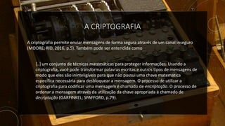 A CRIPTOGRAFIA
A criptografia permite enviar mensagens de forma segura através de um canal inseguro
(MOORE; RID, 2016, p.5). Também pode ser entendida como
[..] um conjunto de técnicas matemáticas para proteger informações. Usando a
criptografia, você pode transformar palavras escritas e outros tipos de mensagens de
modo que eles são ininteligíveis para que não possui uma chave matemática
específica necessária para desbloquear a mensagem. O processo de utilizar a
criptografia para codificar uma mensagem é chamado de encriptação. O processo de
ordenar a mensagem através da utilização da chave apropriada é chamado de
decriptação (GARFINKEL; SPAFFORD, p.79).
 