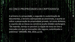 AS CINCO PROPRIEDADES DA CRIPTOGRAFIA
A primeira é a privacidade, a segunda é a autenticação de
documentos, a terceira corresponde ao anonimato, a quarta se
refere a preservação da propriedade privada, tal como dinheiro,
e a quinta são as trocas ou comércio oculto (hidden exchanges).
“De repente, tornou-se possível a criação de troca on-line e
mercados em que as transações são seguras, autenticadas e
anônimas” (MOORE; RID, 2016, p.13).
 