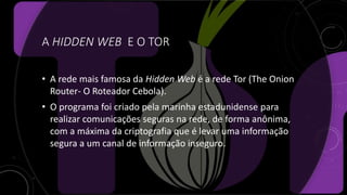 A HIDDEN WEB E O TOR
• A rede mais famosa da Hidden Web é a rede Tor (The Onion
Router- O Roteador Cebola).
• O programa foi criado pela marinha estadunidense para
realizar comunicações seguras na rede, de forma anônima,
com a máxima da criptografia que é levar uma informação
segura a um canal de informação inseguro.
 