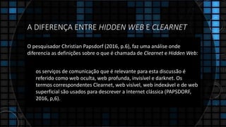 A DIFERENÇA ENTRE HIDDEN WEB E CLEARNET
O pesquisador Christian Papsdorf (2016, p.6), faz uma análise onde
diferencia as definições sobre o que é chamada de Clearnet e Hidden Web:
os serviços de comunicação que é relevante para esta discussão é
referido como web oculta, web profunda, invisível e darknet. Os
termos correspondentes Clearnet, web visível, web indexável e de web
superficial são usados para descrever a Internet clássica (PAPSDORF,
2016, p,6).
 