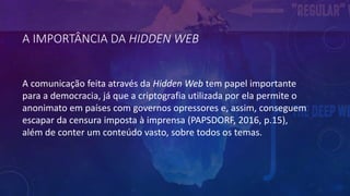 A IMPORTÂNCIA DA HIDDEN WEB
A comunicação feita através da Hidden Web tem papel importante
para a democracia, já que a criptografia utilizada por ela permite o
anonimato em países com governos opressores e, assim, conseguem
escapar da censura imposta à imprensa (PAPSDORF, 2016, p.15),
além de conter um conteúdo vasto, sobre todos os temas.
 