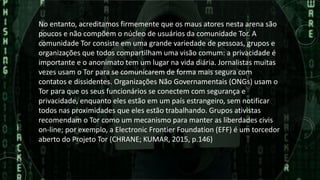No entanto, acreditamos firmemente que os maus atores nesta arena são
poucos e não compõem o núcleo de usuários da comunidade Tor. A
comunidade Tor consiste em uma grande variedade de pessoas, grupos e
organizações que todos compartilham uma visão comum: a privacidade é
importante e o anonimato tem um lugar na vida diária. Jornalistas muitas
vezes usam o Tor para se comunicarem de forma mais segura com
contatos e dissidentes. Organizações Não Governamentais (ONGs) usam o
Tor para que os seus funcionários se conectem com segurança e
privacidade, enquanto eles estão em um país estrangeiro, sem notificar
todos nas proximidades que eles estão trabalhando. Grupos ativistas
recomendam o Tor como um mecanismo para manter as liberdades civis
on-line; por exemplo, a Electronic Frontier Foundation (EFF) é um torcedor
aberto do Projeto Tor (CHRANE; KUMAR, 2015, p.146)
 