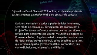 O jornalista David Chacos (2013, online) explica a importância
das ferramentas da Hidden Web para escapar da censura
Darknets concedem a todos o poder de falar livremente,
sem medo de censura ou perseguição. De acordo com o
Projeto Tor, tornar anônimos serviços ocultos tem sido um
refúgio para dissidentes no Líbano, Mauritânia e nações da
Primavera Árabe; blogs hospedados em países onde a troca
de ideias é desaprovada; e serviu como espelhos para sites
que atraem angústia governamental ou corporativo, tais
como GlobalLeaks, Indymedia, e Wikileaks.
 