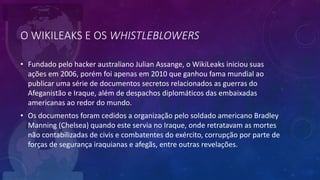 O WIKILEAKS E OS WHISTLEBLOWERS
• Fundado pelo hacker australiano Julian Assange, o WikiLeaks iniciou suas
ações em 2006, porém foi apenas em 2010 que ganhou fama mundial ao
publicar uma série de documentos secretos relacionados as guerras do
Afeganistão e Iraque, além de despachos diplomáticos das embaixadas
americanas ao redor do mundo.
• Os documentos foram cedidos a organização pelo soldado americano Bradley
Manning (Chelsea) quando este servia no Iraque, onde retratavam as mortes
não contabilizadas de civis e combatentes do exército, corrupção por parte de
forças de segurança iraquianas e afegãs, entre outras revelações.
 