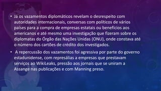 • Já os vazamentos diplomáticos revelam o desrespeito com
autoridades internacionais, conversas com políticos de vários
países para a compra de empresas estatais ou benefícios aos
americanos e até mesmo uma investigação que fizeram sobre os
diplomatas do Órgão das Nações Unidas (ONU), onde constava até
o número dos cartões de crédito dos investigados.
• A repercussão dos vazamentos foi agressiva por parte do governo
estadunidense, com represálias a empresas que prestavam
serviços ao WikiLeaks, pressão aos jornais que se uniram a
Assange nas publicações e com Manning preso.
 