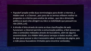 • Papsdorf propõe então duas terminologias para dividir a internet, a
Hidden web e a Clearnet , pois para ele os termos refletem melhor as
propostas os critérios para análise de ambas , que são a dimensão
pública as quais elas atingem ou não e a visibilidade que possuem ou
não (2016, p.6).
• A divisão é feita através de como as duas classificações de web
funcionam: a Clearnet permite a comunicação pública, o fácil acesso aos
sites e conteúdos indexados através de buscadores, além de alguma
anonimicidade. Já a Hidden Web possui serviços e dados ocultos, além
de que para acessar o site é necessário saber o endereço da página, pois
a rede possui buscadores limitados para encontrar conteúdos.
 