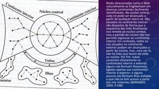 Redes direcionadas como a Web
naturalmente se fragmentam em
diversos continentes facilmente
identificáveis. No núcleo central,
cada nó pode ser alcançado a
partir de qualquer outro nó. Nós
situados no continente interior
são dispostos de forma que a
sequência dos links finalmente
nos remete ao núcleo central,
mas a partida do núcleo não nos
permite regressar ao continente
interior. Em contraste, todos os
nós situados no continente
exterior podem ser alcançados a
partir do núcleo, mas, uma vez lá,
não há links que levem de volta
ao núcleo. Por fim, tubos
conectam diretamente os
continentes interior e exterior;
alguns nós formam filamentos,
ligados apenas aos continentes
interior e exterior; e alguns
poucos nós formam ilhas isoladas
a que não se tem acesso a partir
dos nós restantes (BARABÁSI;
2009, P.148).
 
