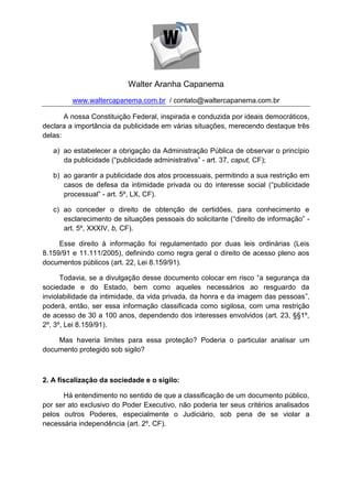 Walter Aranha Capanema
         www.waltercapanema.com.br / contato@waltercapanema.com.br

       A nossa Constituição Federal, inspirada e conduzida por ideais democráticos,
declara a importância da publicidade em várias situações, merecendo destaque três
delas:

   a) ao estabelecer a obrigação da Administração Pública de observar o princípio
      da publicidade (“publicidade administrativa” - art. 37, caput, CF);

   b) ao garantir a publicidade dos atos processuais, permitindo a sua restrição em
      casos de defesa da intimidade privada ou do interesse social (“publicidade
      processual” - art. 5º, LX, CF).

   c) ao conceder o direito de obtenção de certidões, para conhecimento e
      esclarecimento de situações pessoais do solicitante (“direito de informação” -
      art. 5º, XXXIV, b, CF).

     Esse direito à informação foi regulamentado por duas leis ordinárias (Leis
8.159/91 e 11.111/2005), definindo como regra geral o direito de acesso pleno aos
documentos públicos (art. 22, Lei 8.159/91).

      Todavia, se a divulgação desse documento colocar em risco “a segurança da
sociedade e do Estado, bem como aqueles necessários ao resguardo da
inviolabilidade da intimidade, da vida privada, da honra e da imagem das pessoas”,
poderá, então, ser essa informação classificada como sigilosa, com uma restrição
de acesso de 30 a 100 anos, dependendo dos interesses envolvidos (art. 23, §§1º,
2º, 3º, Lei 8.159/91).

    Mas haveria limites para essa proteção? Poderia o particular analisar um
documento protegido sob sigilo?



2. A fiscalização da sociedade e o sigilo:

      Há entendimento no sentido de que a classificação de um documento público,
por ser ato exclusivo do Poder Executivo, não poderia ter seus critérios analisados
pelos outros Poderes, especialmente o Judiciário, sob pena de se violar a
necessária independência (art. 2º, CF).
 