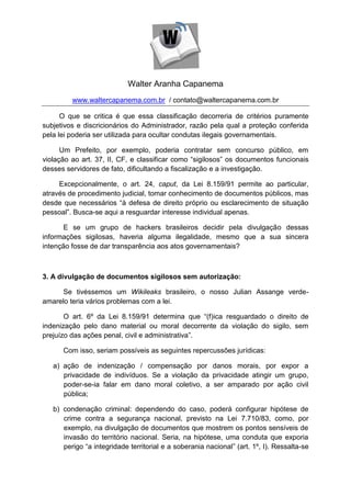 Walter Aranha Capanema
         www.waltercapanema.com.br / contato@waltercapanema.com.br

      O que se critica é que essa classificação decorreria de critérios puramente
subjetivos e discricionários do Administrador, razão pela qual a proteção conferida
pela lei poderia ser utilizada para ocultar condutas ilegais governamentais.

      Um Prefeito, por exemplo, poderia contratar sem concurso público, em
violação ao art. 37, II, CF, e classificar como “sigilosos” os documentos funcionais
desses servidores de fato, dificultando a fiscalização e a investigação.

     Excepcionalmente, o art. 24, caput, da Lei 8.159/91 permite ao particular,
através de procedimento judicial, tomar conhecimento de documentos públicos, mas
desde que necessários “à defesa de direito próprio ou esclarecimento de situação
pessoal”. Busca-se aqui a resguardar interesse individual apenas.

       E se um grupo de hackers brasileiros decidir pela divulgação dessas
informações sigilosas, haveria alguma ilegalidade, mesmo que a sua sincera
intenção fosse de dar transparência aos atos governamentais?



3. A divulgação de documentos sigilosos sem autorização:

      Se tivéssemos um Wikileaks brasileiro, o nosso Julian Assange verde-
amarelo teria vários problemas com a lei.

       O art. 6º da Lei 8.159/91 determina que “(f)ica resguardado o direito de
indenização pelo dano material ou moral decorrente da violação do sigilo, sem
prejuízo das ações penal, civil e administrativa”.

      Com isso, seriam possíveis as seguintes repercussões jurídicas:

   a) ação de indenização / compensação por danos morais, por expor a
      privacidade de indivíduos. Se a violação da privacidade atingir um grupo,
      poder-se-ia falar em dano moral coletivo, a ser amparado por ação civil
      pública;

   b) condenação criminal: dependendo do caso, poderá configurar hipótese de
      crime contra a segurança nacional, previsto na Lei 7.710/83, como, por
      exemplo, na divulgação de documentos que mostrem os pontos sensíveis de
      invasão do território nacional. Seria, na hipótese, uma conduta que exporia
      perigo “a integridade territorial e a soberania nacional” (art. 1º, I). Ressalta-se
 
