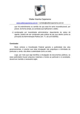 Walter Aranha Capanema
         www.waltercapanema.com.br / contato@waltercapanema.com.br

      que há entendimento no sentido de que essa lei seria inconstitucional, por
      prever, de forma ampla, as condutas que tipificariam o delito;

   c) condenação por improbidade administrativa: dependendo do status do
      agente, poderá ele ser condenado pela prática de ato que atente contra os
      princípios da Administração Pública (art. 11, da Lei 8.429/92).



Conclusão:

       Muito embora a Constituição Federal garanta a publicidade dos atos
governamentais, é preciso que essa divulgação não prejudique a intimidade do
particular e, ainda, não afete a coletividade como um todo.

      Logo, por mais que seja benéfica a divulgação de documentos públicos, se
essa publicidade trouxer prejuízos materiais e morais ao particular e à sociedade,
deverá ser mantido o necessário sigilo.
 