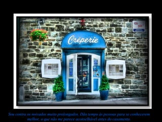 Sou contra os noivados muito prolongados. Dão tempo às pessoas para se conhecerem
           melhor, o que não me parece aconselhável antes do casamento.
 