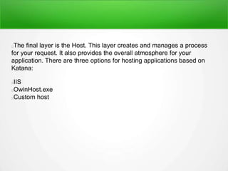 The final layer is the Host. This layer creates and manages a process
for your request. It also provides the overall atmosphere for your
application. There are three options for hosting applications based on
Katana:
IIS
OwinHost.exe
Custom host
 