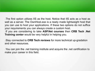 The first option utilizes IIS as the host. Notice that IIS acts as a host as
well as a server. The OwnHost.exe is a ready made lightweight host that
you can use to host your applications. If these two options do not suffice
your requirements you can always create a custom host.
If you are considering to take ASP.Net courses then CRB Tech .Net
Training center would be very helpful in helping you.
Stay connected to CRB Tech reviews for more technical up-gradation
and other resources.
You can join the .net training institute and acquire the .net certification to
make your career in this field.
 