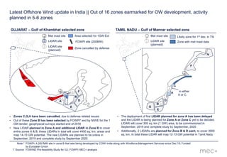 1
Latest Offshore Wind update in India || Out of 16 zones earmarked for OW development, activity
planned in 5-6 zones
• Zones C,G,H have been cancelled, due to defense related issues
• Out of these Zone B has been selected by FOWPI* and by NIWE for the 1
GW tender, geophysical surveys started end of 2018
• New LIDAR planned in Zone A and additional LIDAR in Zone B to cover
entire zones A & B; these LIDARs in total will cover 4400 sq. km. areas and
map 14-15 GW potential. The new LIDARs are planned to be online in
September, 2019 and complete study by September 2020
GUJARAT – Gulf of Khambhat selected zone
FOWPI site (200MW)
Met mast site
LiDAR site
Area selected for 1GW EoI
Note:* FOWPI: A 200 MW site in zone B that was being developed by COWI India along with Windforce Management Services since Dec’15; Funded
by European Union
Source: FOWIND Pre-feasibility Study for GJ; FOWPI; MEC+ analysis
LiDAR site
(planned)
Zone cancelled by defense
G
H
• The deployment of first LIDAR planned for zone A has been delayed
and the LIDAR is being planned for Zone A or Zone C yet to be decided.
LIDAR will cover 300 sq. km (1 GW) area, to be commissioned in
September, 2019 and complete study by September, 2020
• Additionally, 2 LIDARs are planned for Zone B & D each, to cover 3900
sq. km. In total these LIDAR will map 12-13 GW potential in Tamil Nadu
F
TAMIL NADU – Gulf of Mannar selected zone
Met mast site
LiDAR site
(planned)
Likely zone for 1st dev. in TN
Zone with met mast data
in either
A or C
 