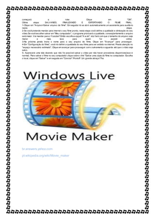 começará a rolar. Clique em "OK".
Última etapa: SALVANDO, FINALIZANDO E EXPORTANDO O FILME FINAL.
1-Clique em "Arquivo>Salvar arquivo de filme". Em seguida írá se abrir automaticamente um assistente para auxiliá-lo
nesta etapa.
2-Se você pretende mandar para internet o seu filme pronto, nesta etapa você define a qualidade e otimização do seu
vídeo.Se você escolher salvar em "Meu computador", o programa priorizará a qualidade, conseqüentemente o arquivo
será maior. Vai mandar para o Youtube? Então escolha a opçaõ "A w eb", isto fará com que o tamanho do arquivo seja
menor e mais leve para quem for assistir online.
3-Na próxima janela insira o nome para o seu arquivo de filme. Clique em "Avançar" para prosseguir.
4-Em "Configuração do filme", você irá definir a qualidade do seu filme para ser exibido na internet. Preste atenção no
"espaço necessário estimado". Clique em avançar para prosseguir com o salvamento e aguarde até que o vídeo seja
salvo.
5- Aparecerá uma tela dizendo que não foi possível salvar o vídeo por não haver provedores disponíveis(isso é
normal). Para salvar o filme no seu computador clique sobre o link "Salvar uma cópia do filme no computador. Escolha
o local, clique em "Salvar" e em seguida em "Concluir".Pronto!!! Um grande abraço! Tha
br.answers.yahoo.com
pt.wikipedia.org/wiki/Movie_maker
 