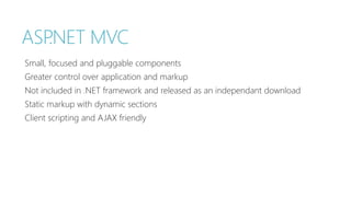 ASP.NET MVC 
Small, focused and pluggable components 
Greater control over application and markup 
Not included in .NET framework and released as an independant download 
Static markup with dynamic sections 
Client scripting and AJAX friendly 
 