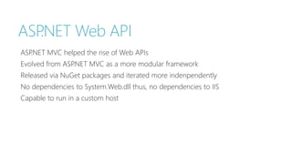 ASP.NET Web API 
ASP.NET MVC helped the rise of Web APIs 
Evolved from ASP.NET MVC as a more modular framework 
Released via NuGet packages and iterated more indenpendently 
No dependencies to System.Web.dll thus, no dependencies to IIS 
Capable to run in a custom host 
 