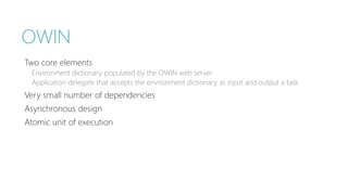 OWIN 
Two core elements 
Environment dictionary populated by the OWIN web server 
Application delegate that accepts the environment dictionary as input and output a task 
Very small number of dependencies 
Asynchronous design 
Atomic unit of execution 
 