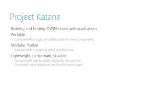 Project Katana 
Building and hosting OWIN-based web applications 
Portable 
Components should be substituable for new components 
Modular, flexible 
Components should be small and focused 
Lightweight, performant, scalable 
Components are explicitly added to the pipeline 
Consume fewer resources and handle more load 
 