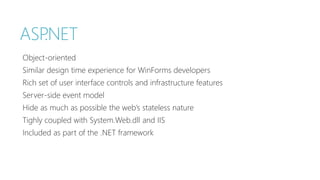 ASP.NET 
Object-oriented 
Similar design time experience for WinForms developers 
Rich set of user interface controls and infrastructure features 
Server-side event model 
Hide as much as possible the web’s stateless nature 
Tighly coupled with System.Web.dll and IIS 
Included as part of the .NET framework 
 