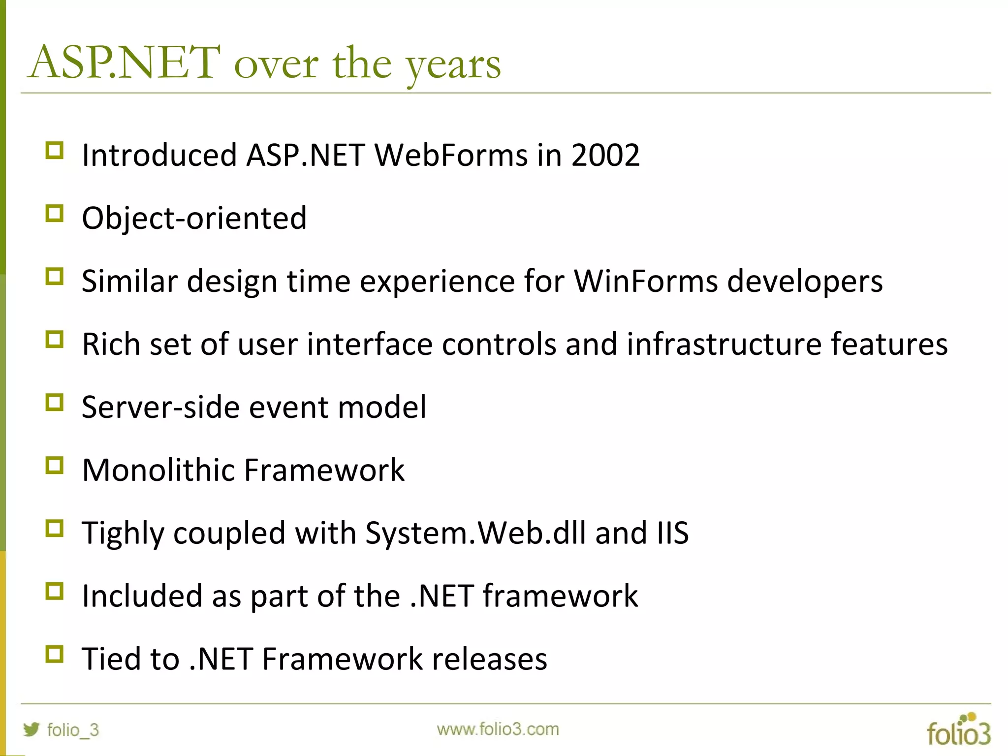 ASP.NET over the years  Introduced ASP.NET WebForms in 2002  Object-oriented  Similar design time experience for WinForms developers  Rich set of user interface controls and infrastructure features  Server-side event model  Monolithic Framework  Tighly coupled with System.Web.dll and IIS  Included as part of the .NET framework  Tied to .NET Framework releases 