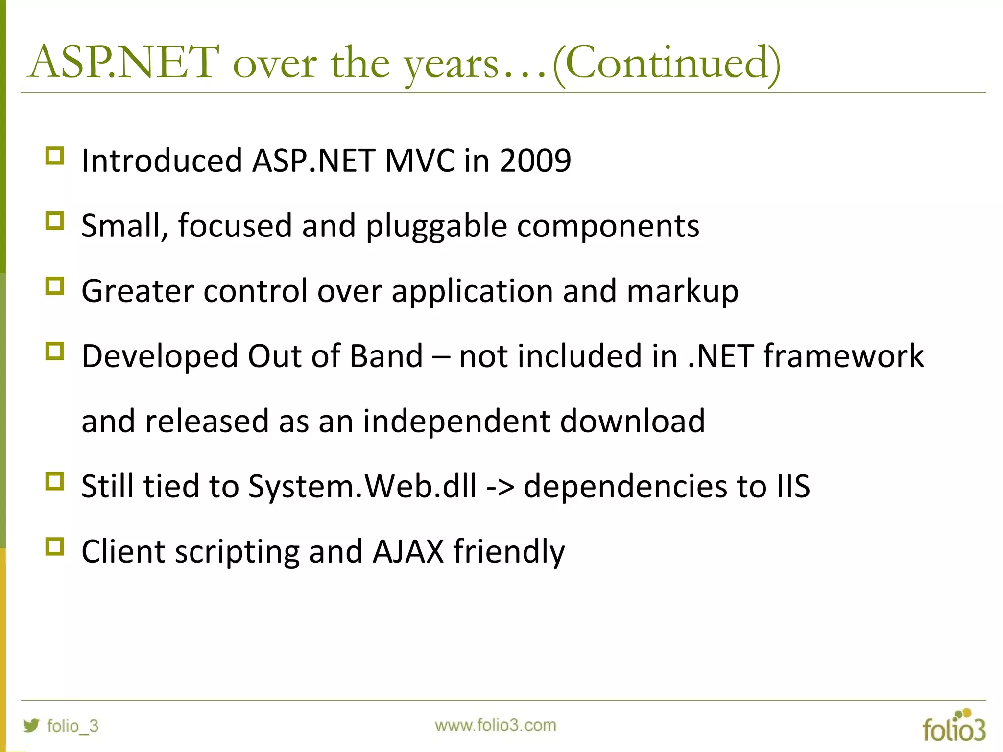 ASP.NET over the years…(Continued)  Introduced ASP.NET MVC in 2009  Small, focused and pluggable components  Greater control over application and markup  Developed Out of Band – not included in .NET framework and released as an independent download  Still tied to System.Web.dll -> dependencies to IIS  Client scripting and AJAX friendly 