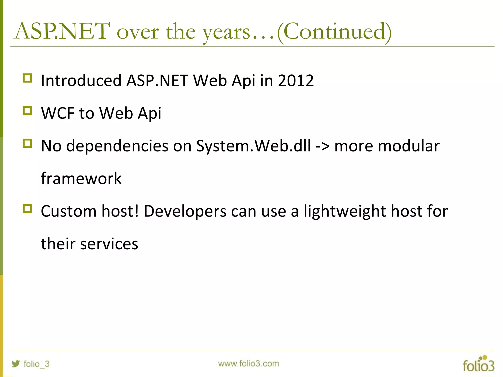 ASP.NET over the years…(Continued)  Introduced ASP.NET Web Api in 2012  WCF to Web Api  No dependencies on System.Web.dll -> more modular framework  Custom host! Developers can use a lightweight host for their services 