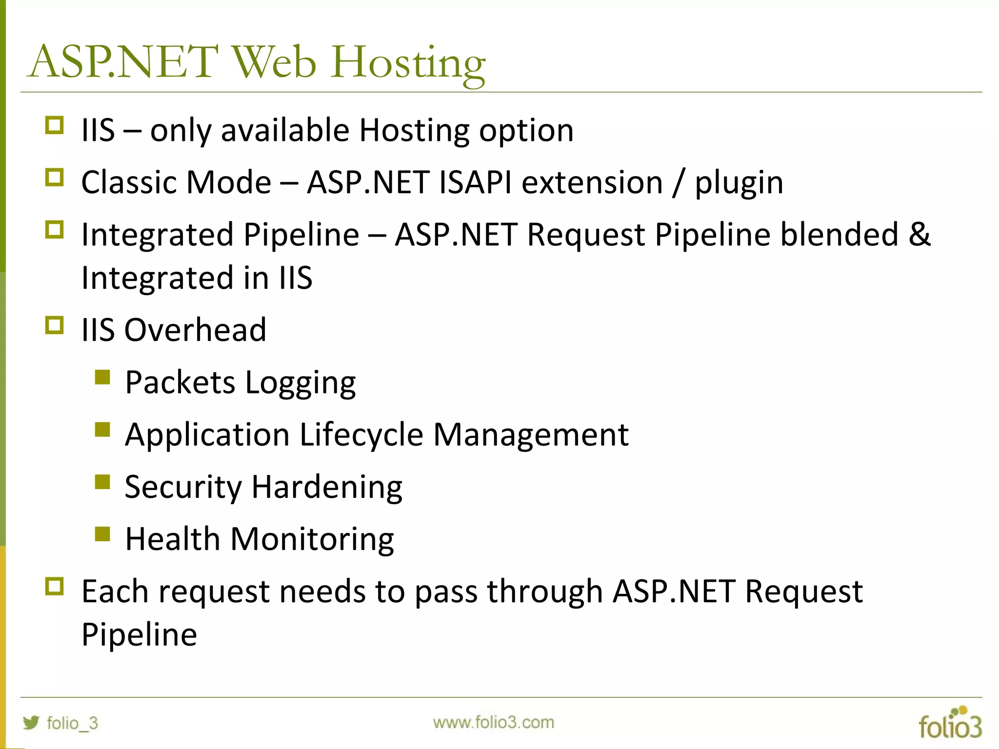 ASP.NET Web Hosting  IIS – only available Hosting option  Classic Mode – ASP.NET ISAPI extension / plugin  Integrated Pipeline – ASP.NET Request Pipeline blended & Integrated in IIS  IIS Overhead  Packets Logging  Application Lifecycle Management  Security Hardening  Health Monitoring  Each request needs to pass through ASP.NET Request Pipeline 