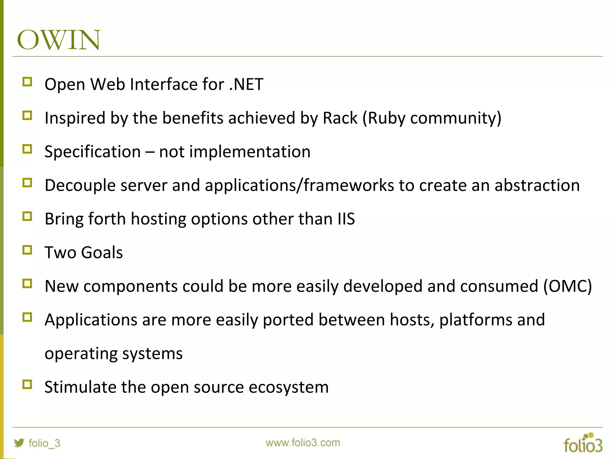 OWIN  Open Web Interface for .NET  Inspired by the benefits achieved by Rack (Ruby community)  Specification – not implementation  Decouple server and applications/frameworks to create an abstraction  Bring forth hosting options other than IIS  Two Goals  New components could be more easily developed and consumed (OMC)  Applications are more easily ported between hosts, platforms and operating systems  Stimulate the open source ecosystem 
