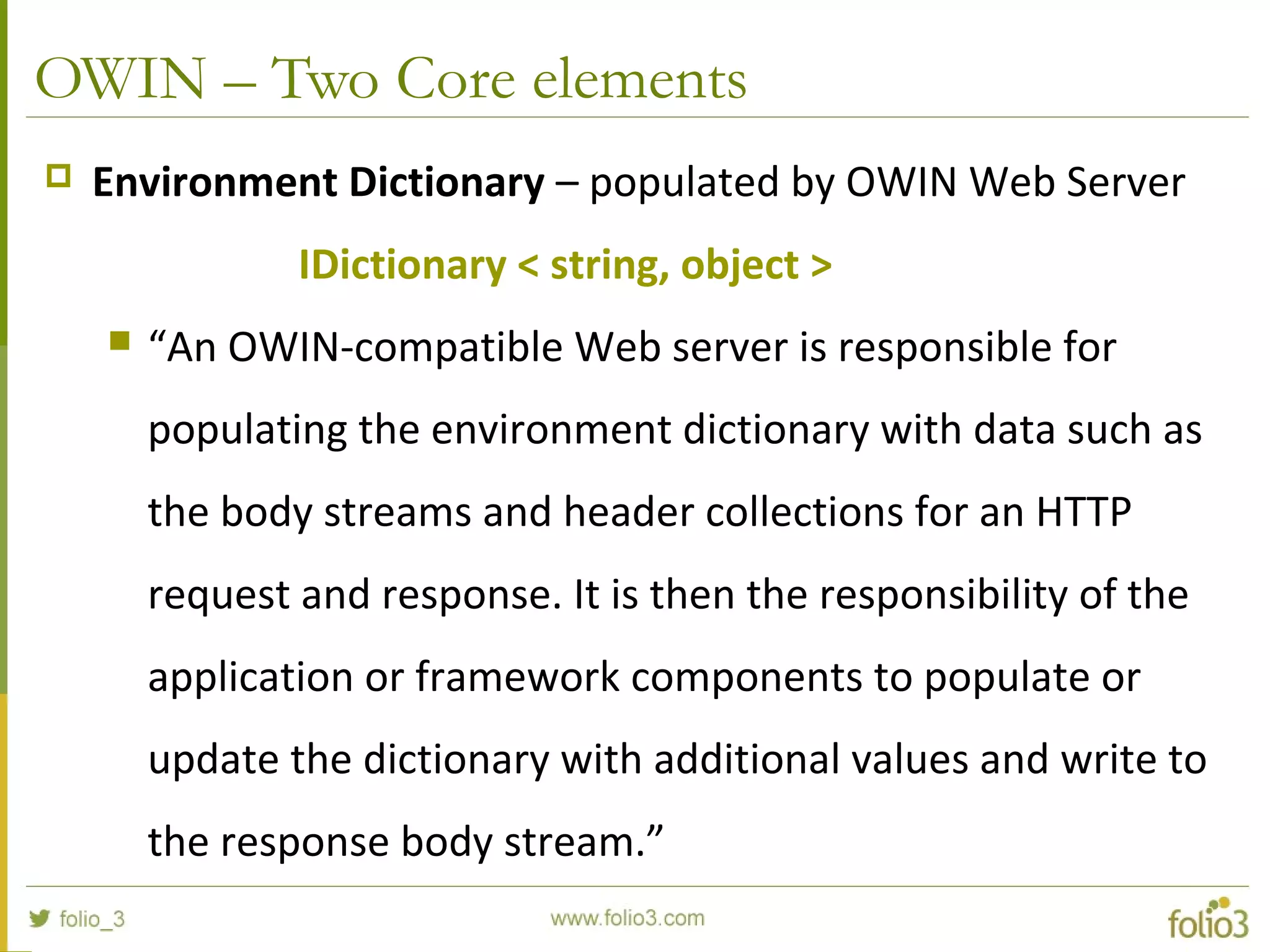 OWIN – Two Core elements  Environment Dictionary – populated by OWIN Web Server IDictionary < string, object >  “An OWIN-compatible Web server is responsible for populating the environment dictionary with data such as the body streams and header collections for an HTTP request and response. It is then the responsibility of the application or framework components to populate or update the dictionary with additional values and write to the response body stream.” 