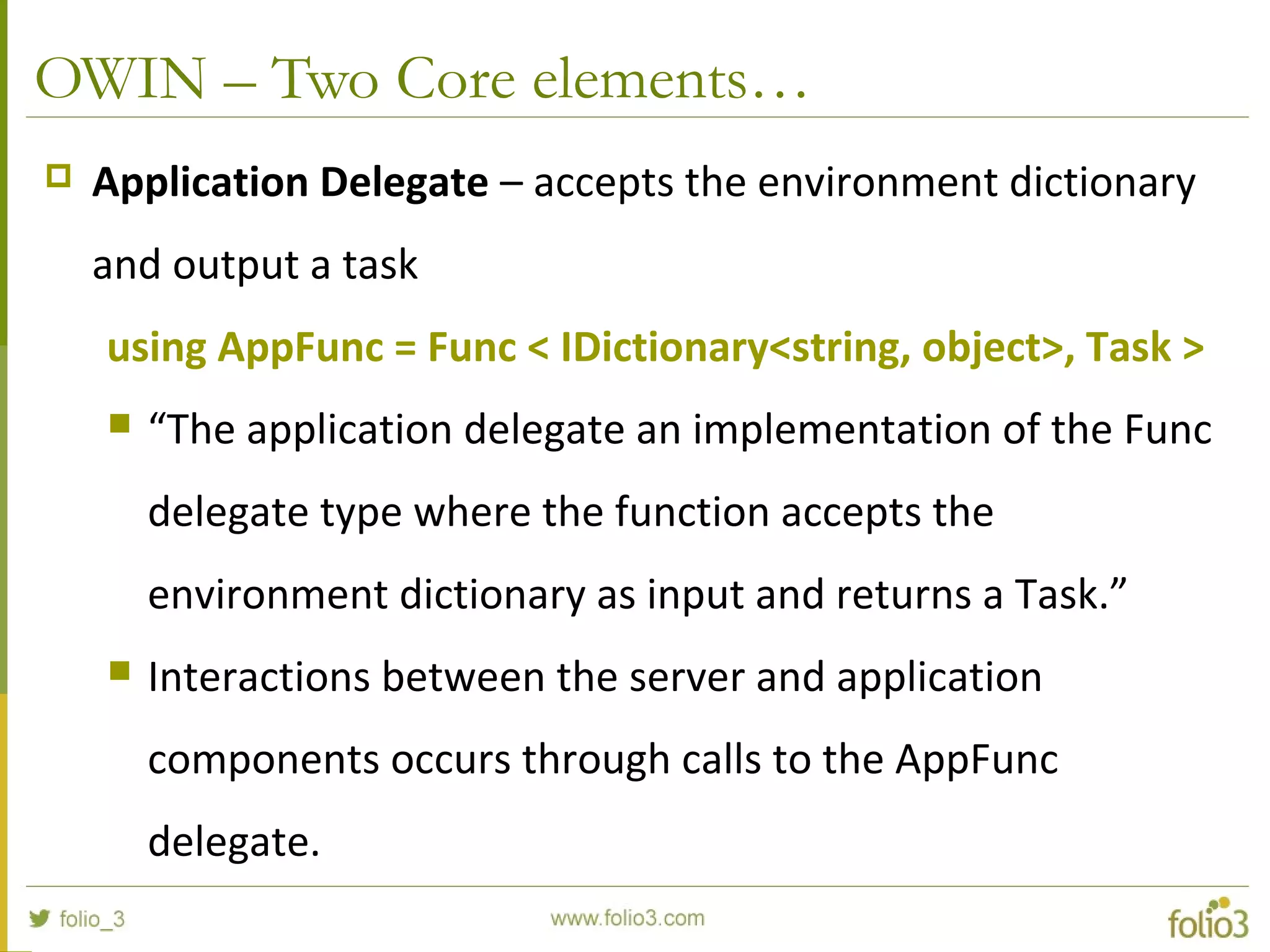 OWIN – Two Core elements…  Application Delegate – accepts the environment dictionary and output a task using AppFunc = Func < IDictionary<string, object>, Task >  “The application delegate an implementation of the Func delegate type where the function accepts the environment dictionary as input and returns a Task.”  Interactions between the server and application components occurs through calls to the AppFunc delegate. 