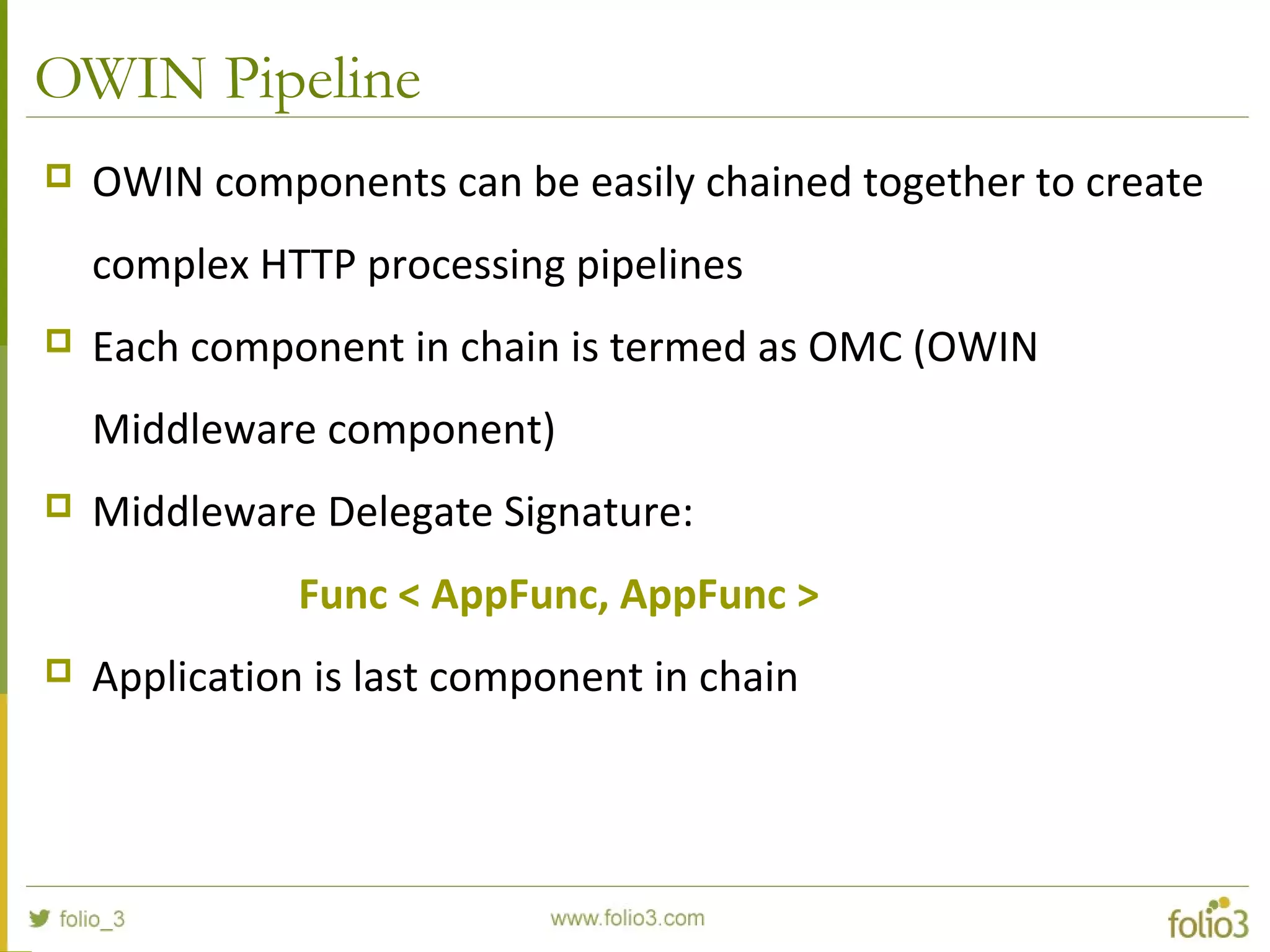OWIN Pipeline  OWIN components can be easily chained together to create complex HTTP processing pipelines  Each component in chain is termed as OMC (OWIN Middleware component)  Middleware Delegate Signature: Func < AppFunc, AppFunc >  Application is last component in chain 