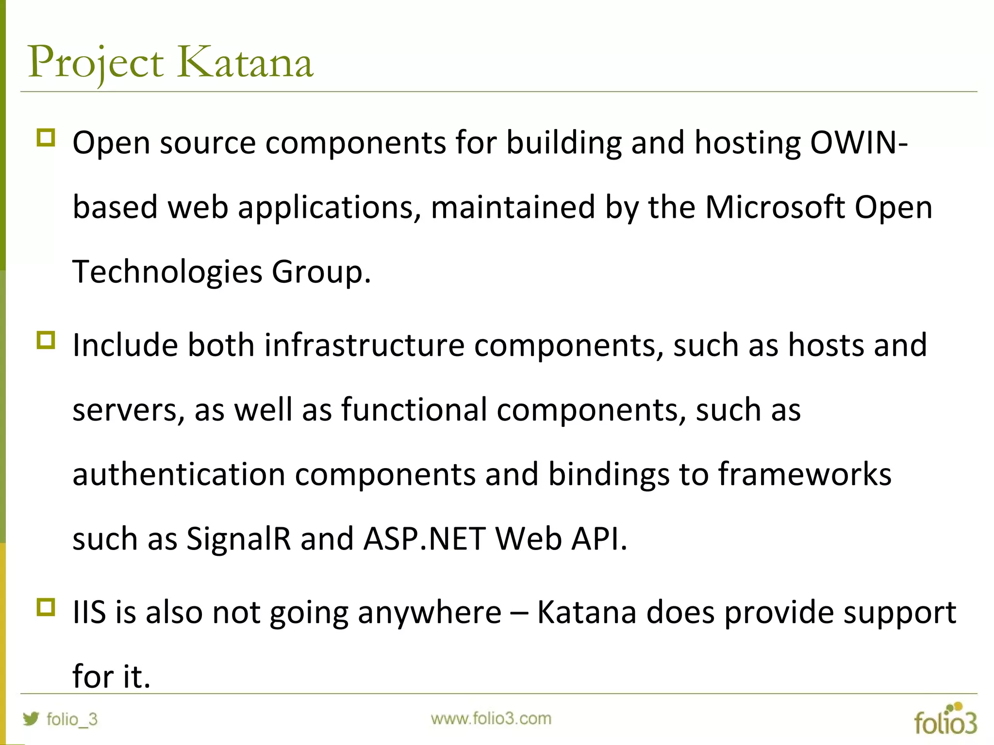 Project Katana  Open source components for building and hosting OWIN- based web applications, maintained by the Microsoft Open Technologies Group.  Include both infrastructure components, such as hosts and servers, as well as functional components, such as authentication components and bindings to frameworks such as SignalR and ASP.NET Web API.  IIS is also not going anywhere – Katana does provide support for it. 
