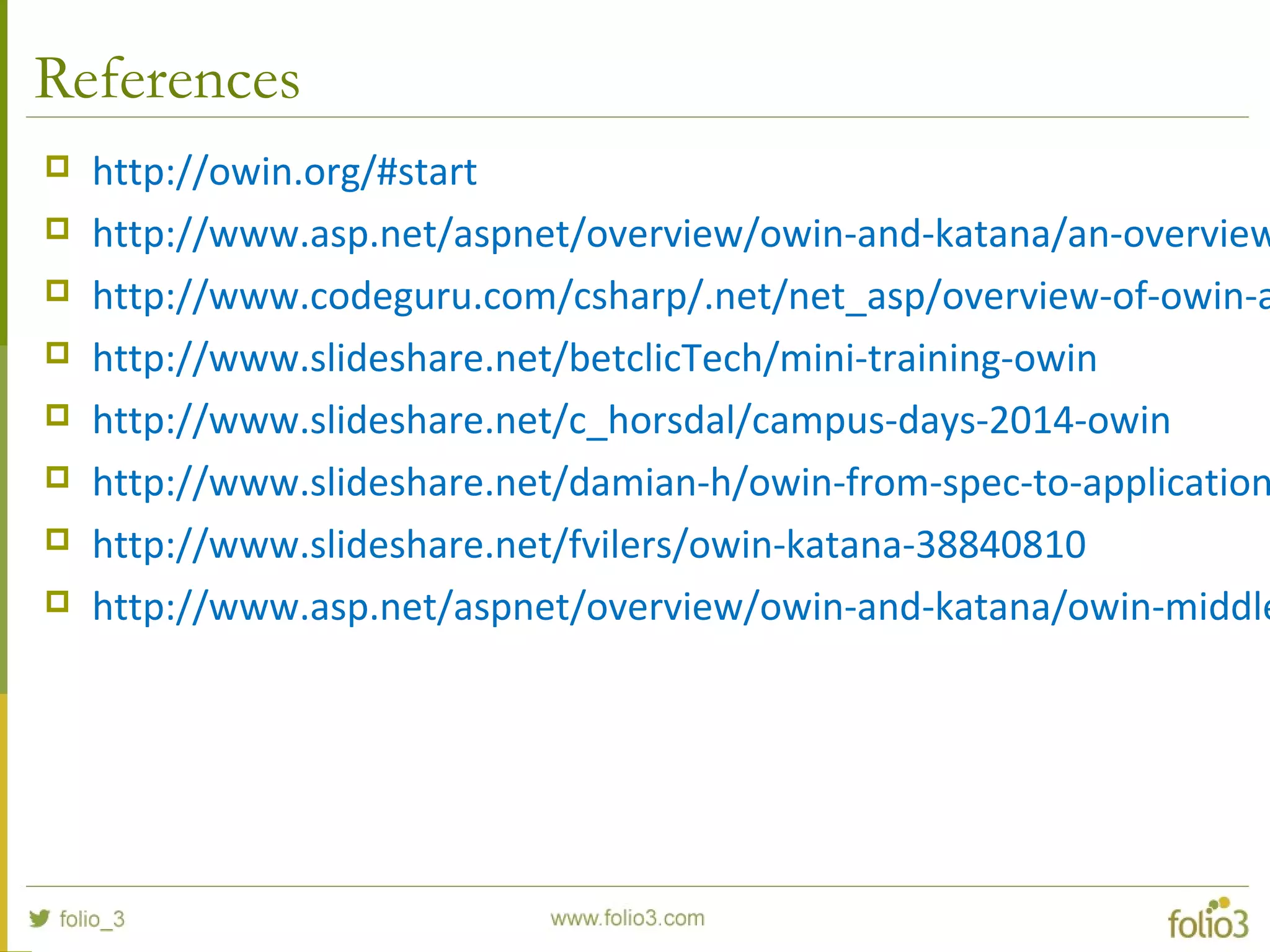 References  http://owin.org/#start  http://www.asp.net/aspnet/overview/owin-and-katana/an-overview  http://www.codeguru.com/csharp/.net/net_asp/overview-of-owin-a  http://www.slideshare.net/betclicTech/mini-training-owin  http://www.slideshare.net/c_horsdal/campus-days-2014-owin  http://www.slideshare.net/damian-h/owin-from-spec-to-application  http://www.slideshare.net/fvilers/owin-katana-38840810  http://www.asp.net/aspnet/overview/owin-and-katana/owin-middle 