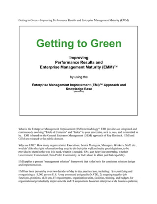One World
                                                                                                                                           Information
                                                                                                                                             System




                                             Getting to Green
                                                             Improving
                                                      Performance Results and
                                              Enterprise Management Maturity (EMM)™

                                                                                    by using the

                                         General Enterprise Management (GEM)™ Methodology and
                                                             Knowledge Base




                                11/12/2003                       One World Information System (OWIS) Proprietary and Copyright 1982-2003     1




What is the General Enterprise Management (GEM) methodology? GEM provides an integrated and continuously evolving “Table of Contents” and “Index” to your
enterprise, as it is, was, and is intended to be.

Why use GEM? How many organizational Executives, Senior Managers, Managers, Workers, Staff, etc., wouldn’t like the right information they need to do their
jobs well and make good decisions, to be provided to them in the way it is need, when it is needed. GEM can help your enterprise, whether Government,
Commercial, Non-Profit, Community, or Individual, to attain just that capability.

GEM applies a proven quot;management solutionquot; framework that is the basis for consistent solution design and implementation.

GEM has been proven by over two decades of day to day practical use, including: 1) re-justifying and reorganizing a 16,000 person U.S. Army command assigned to
NATO; 2) mapping together job functions, positions, skill sets, IT requirements, organization units, facilities, training, and budgets for organizational productivity
improvements and IT acquisitions based on enterprise-wide business patterns; 3) modeling and building an application to provide wartime and contingency
operational scenario generation, event release for execution, and performance tracking; 4) modeling and managing the garrison IT architecture for a 300,000 person
Theater Army; 5) managing IT requirements in conformance with that enterprise architecture; 6) IT planning, programming, and budgeting for that Theater Army; 7)
adoption of that methodology, and the application that applied it, as a candidate standard army management system for managing IT architecture, plans, and
execution; 8) inclusion of the management methodology’s knowledge schema in a standard DoD application combining SQL, GIS, and CAD functions for IT
architecture, infrastructure, and systems planning and topological display; 9) serving as the management methodology supporting engineering management for the
DoD Common Operating Environment (COE) and Global Command and Control System (GCCS); 10) providing the operational model and analytical schema to
identify the traffic and usage patterns of the DoD Joint Operations Planning and Execution System (JOPES) for use in its redesign.

GEM is a generalization and integration of several processes present in all enterprise functions, and in all enterprise management, and is an improvement of processes
that have been used for centuries. Through this integration, GEM provides a consistent method for analysis and integration of enterprise business, management,
systems, value, and other subjects. The documentation of these analyses and integrations can be loaded into a multi-purpose knowledge-base which is part of the
GEM design. The implementation of this integration results in knowledge-based value-chain workflow applications that reach across functional and enterprise
boundaries.

For example, in supporting the U.S. Federal Government, GEM provides a single mechanism to simultaneously conduct A-76 (i.e., Competitive Sourcing) studies,
reorganization/realignment/relocation planning, functional and enterprise knowledge management (e.g., thereby leveraging Human Capital), enterprise architecture
design and planning, performance management of strategic plans/portfolios and budgets/projects, business process reengineering (BPR), and business process
maturation (similar to CMM/CMMI/ISO9000).

The concepts behind GEM date back over 35 years to an early “connection model” extension to the popular “systems model”. The connection model was
subsequently renamed a “generalized object model”. This early object model is comparable to today’s industry standard Object Metaschema defined jointly by the
OpenGroup and Object Management Group (OMG) as the foundation for the structure and management of many modern information technologies. The GEM
methodology, repository, and application design has been developed over the past 21 years as information technology has evolved over that period.

GEM is designed as a method for simultaneously attaining enterprise management process and operation maturity, customer focus and value, continuous quality
improvement, situational awareness, enterprise architecture, portfolio management, vulnerability management, etc., without all of the overhead required by each of
these individual efforts. It is comparable to CMM for Software Engineering, and CMMI for System/Software Engineering and Acquisition Management, but for all
organization functions, programs, projects, and processes.
 